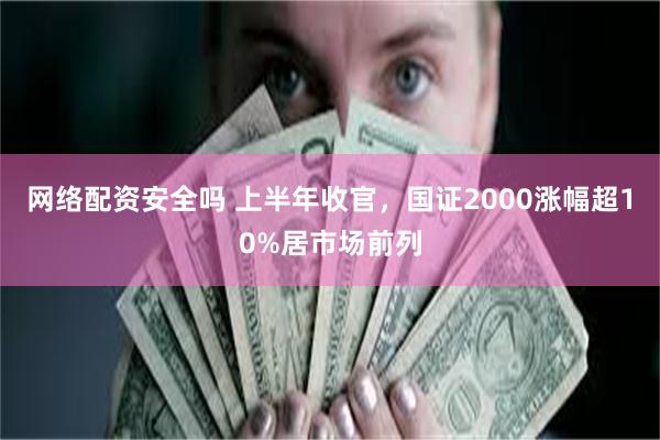 网络配资安全吗 上半年收官，国证2000涨幅超10%居市场前列