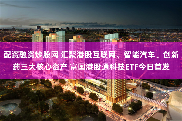 配资融资炒股网 汇聚港股互联网、智能汽车、创新药三大核心资产 富国港股通科技ETF今日首发