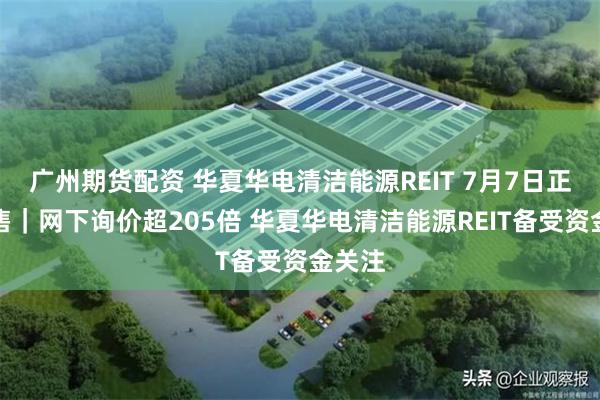 广州期货配资 华夏华电清洁能源REIT 7月7日正式发售｜网下询价超205倍 华夏华电清洁能源REIT备受资金关注