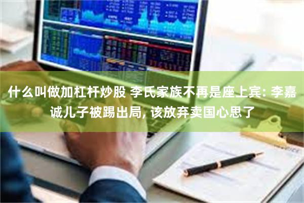 什么叫做加杠杆炒股 李氏家族不再是座上宾: 李嘉诚儿子被踢出局, 该放弃卖国心思了