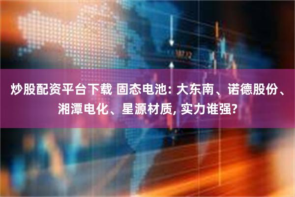 炒股配资平台下载 固态电池: 大东南、诺德股份、湘潭电化、星源材质, 实力谁强?