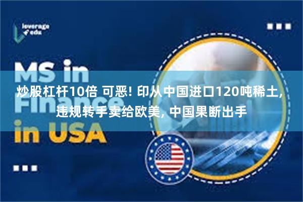 炒股杠杆10倍 可恶! 印从中国进口120吨稀土, 违规转手卖给欧美, 中国果断出手