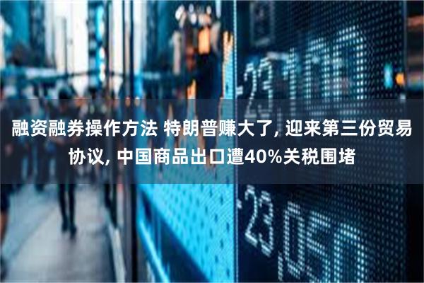 融资融券操作方法 特朗普赚大了, 迎来第三份贸易协议, 中国商品出口遭40%关税围堵