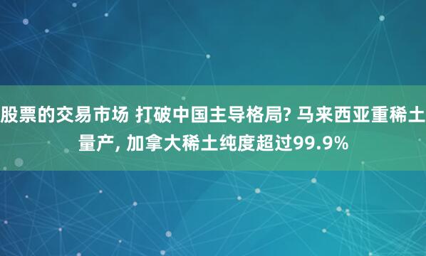 股票的交易市场 打破中国主导格局? 马来西亚重稀土量产, 加拿大稀土纯度超过99.9%