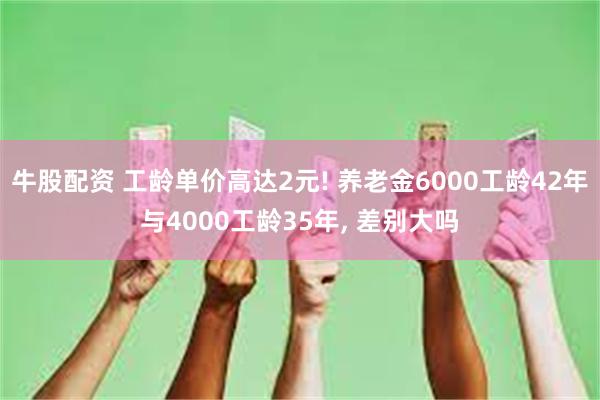 牛股配资 工龄单价高达2元! 养老金6000工龄42年与4000工龄35年, 差别大吗