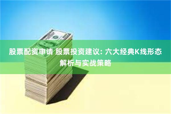 股票配资申请 股票投资建议: 六大经典K线形态解析与实战策略