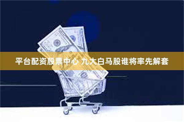 平台配资股票中心 九大白马股谁将率先解套