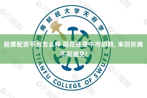 股票配资平台怎么样 现在还是牛市初期, 来回折腾不可避免!