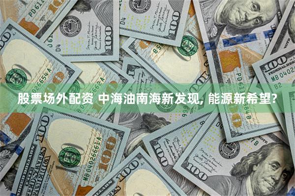 股票场外配资 中海油南海新发现, 能源新希望?
