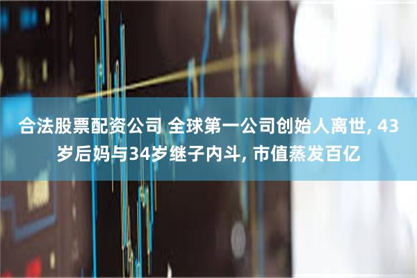 合法股票配资公司 全球第一公司创始人离世, 43岁后妈与34岁继子内斗, 市值蒸发百亿