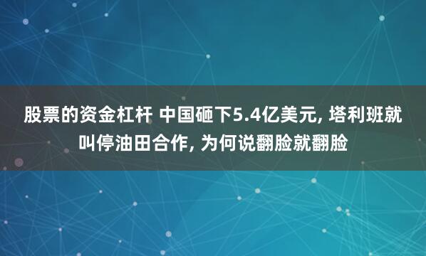股票的资金杠杆 中国砸下5.4亿美元, 塔利班就叫停油田合作, 为何说翻脸就翻脸