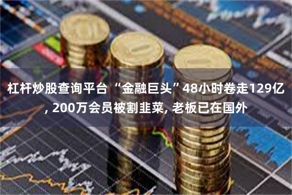 杠杆炒股查询平台 “金融巨头”48小时卷走129亿, 200万会员被割韭菜, 老板已在国外