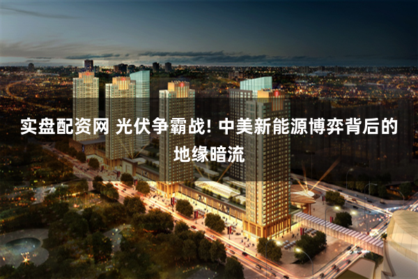 实盘配资网 光伏争霸战! 中美新能源博弈背后的地缘暗流
