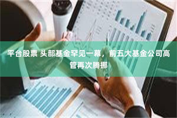 平台股票 头部基金罕见一幕，前五大基金公司高管再次腾挪
