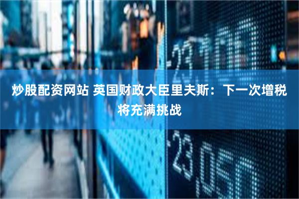 炒股配资网站 英国财政大臣里夫斯：下一次增税将充满挑战