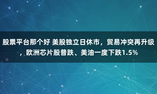 股票平台那个好 美股独立日休市，贸易冲突再升级，欧洲芯片股普跌、美油一度下跌1.5%