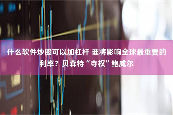 什么软件炒股可以加杠杆 谁将影响全球最重要的利率？贝森特“夺权”鲍威尔