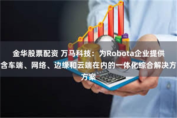 金华股票配资 万马科技：为Robota企业提供包含车端、网络、边缘和云端在内的一体化综合解决方案