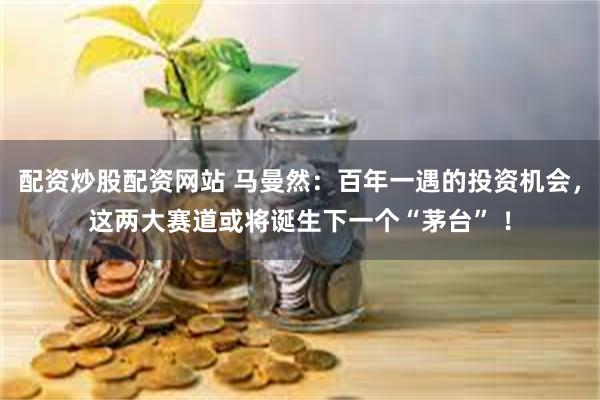 配资炒股配资网站 马曼然：百年一遇的投资机会，这两大赛道或将诞生下一个“茅台” ！