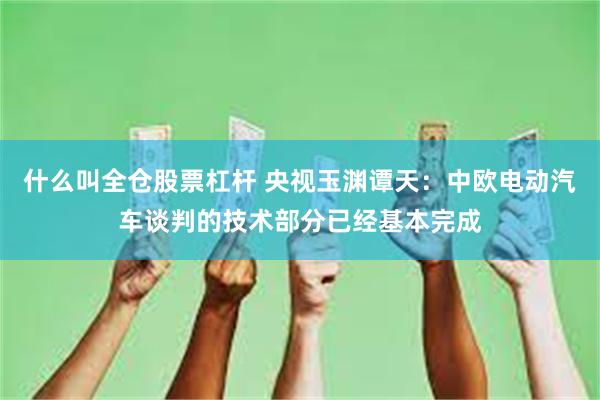 什么叫全仓股票杠杆 央视玉渊谭天：中欧电动汽车谈判的技术部分已经基本完成