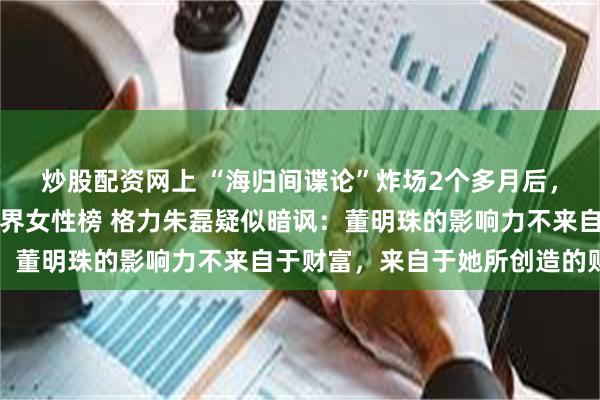 炒股配资网上 “海归间谍论”炸场2个多月后，董明珠落选《财富》商界女性榜 格力朱磊疑似暗讽：董明珠的影响力不来自于财富，来自于她所创造的财富