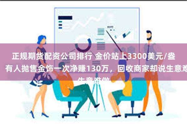 正规期货配资公司排行 金价站上3300美元/盎司，有人抛售金饰一次净赚130万，回收商家却说生意难做