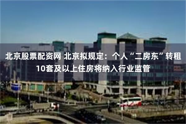 北京股票配资网 北京拟规定：个人“二房东”转租10套及以上住房将纳入行业监管