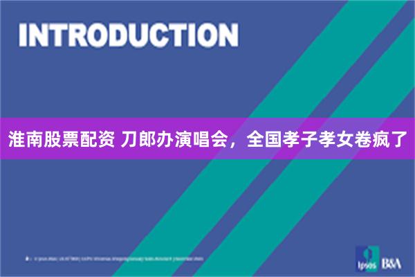 淮南股票配资 刀郎办演唱会，全国孝子孝女卷疯了