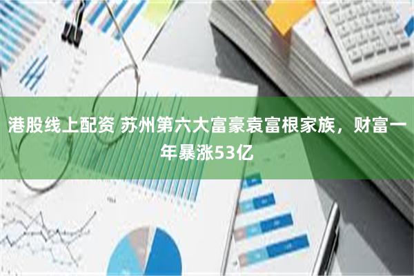 港股线上配资 苏州第六大富豪袁富根家族，财富一年暴涨53亿