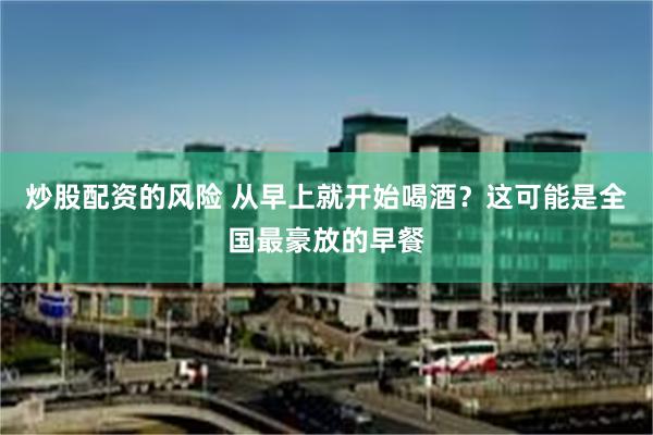 炒股配资的风险 从早上就开始喝酒？这可能是全国最豪放的早餐