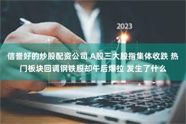 信誉好的炒股配资公司 A股三大股指集体收跌 热门板块回调钢铁股却午后爆拉 发生了什么
