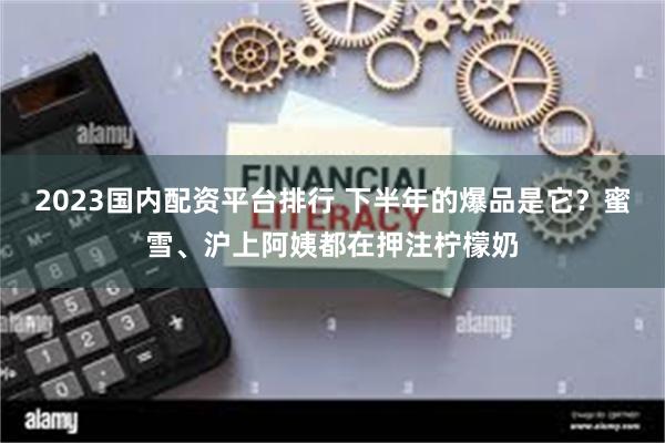 2023国内配资平台排行 下半年的爆品是它？蜜雪、沪上阿姨都在押注柠檬奶