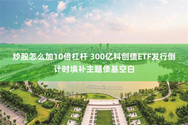 炒股怎么加10倍杠杆 300亿科创债ETF发行倒计时填补主题债基空白