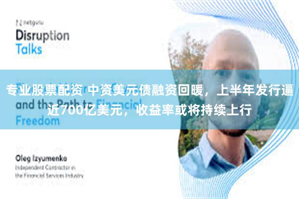 专业股票配资 中资美元债融资回暖，上半年发行逼近700亿美元，收益率或将持续上行