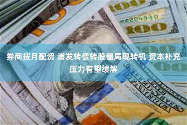 券商按月配资 浦发转债转股僵局现转机 资本补充压力有望缓解