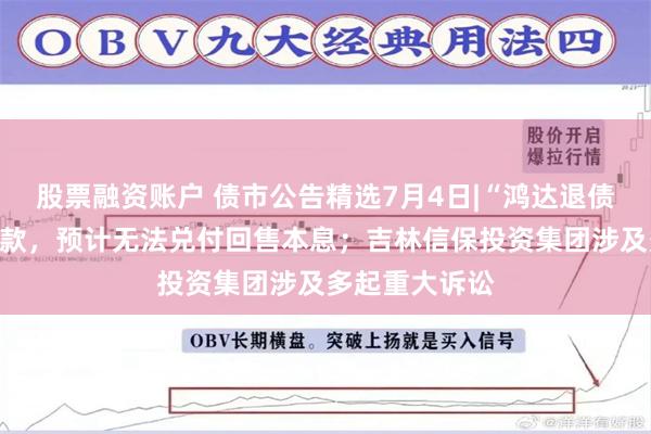 股票融资账户 债市公告精选7月4日|“鸿达退债”触发回售条款，预计无法兑付回售本息；吉林信保投资集团涉及多起重大诉讼