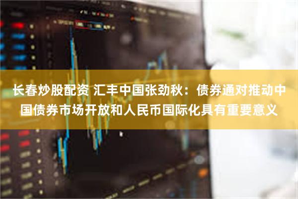 长春炒股配资 汇丰中国张劲秋：债券通对推动中国债券市场开放和人民币国际化具有重要意义