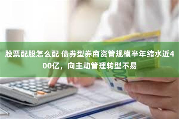 股票配股怎么配 债券型券商资管规模半年缩水近400亿，向主动管理转型不易