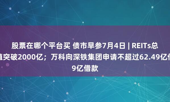 股票在哪个平台买 债市早参7月4日 | REITs总市值突破2000亿；万科向深铁集团申请不超过62.49亿借款
