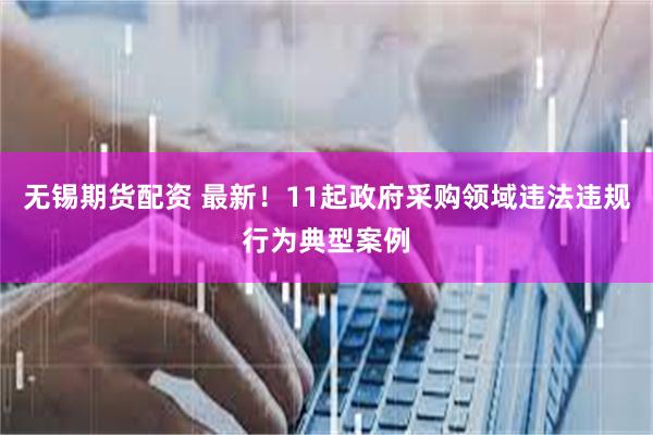 无锡期货配资 最新！11起政府采购领域违法违规行为典型案例