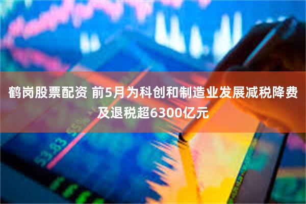 鹤岗股票配资 前5月为科创和制造业发展减税降费及退税超6300亿元