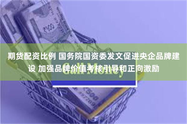 期货配资比例 国务院国资委发文促进央企品牌建设 加强品牌价值考核引导和正向激励