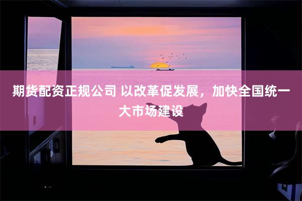 期货配资正规公司 以改革促发展，加快全国统一大市场建设