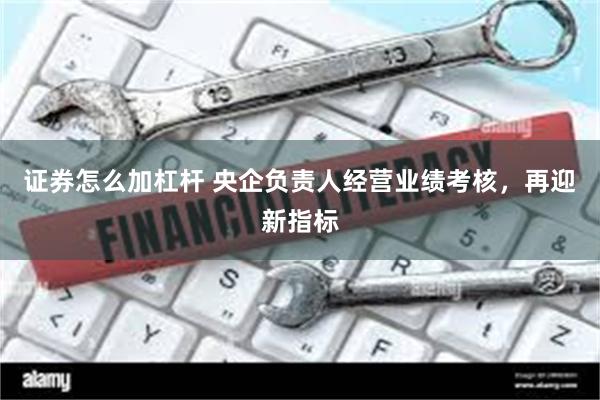 证券怎么加杠杆 央企负责人经营业绩考核，再迎新指标