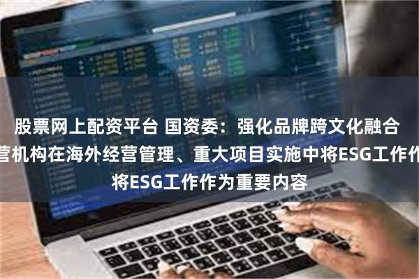 股票网上配资平台 国资委：强化品牌跨文化融合 推动海外经营机构在海外经营管理、重大项目实施中将ESG工作作为重要内容