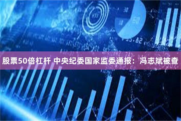 股票50倍杠杆 中央纪委国家监委通报：冯志斌被查