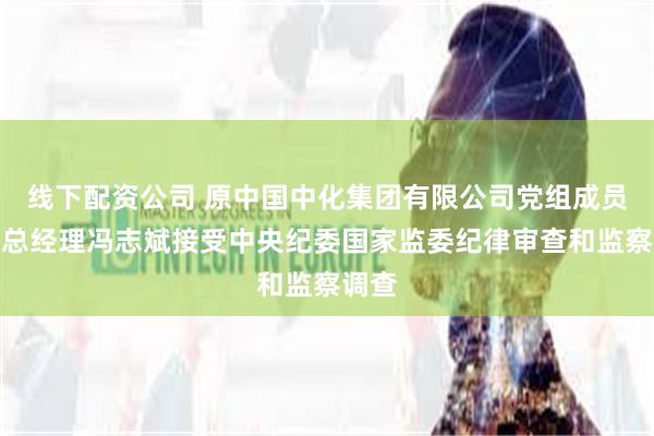 线下配资公司 原中国中化集团有限公司党组成员、副总经理冯志斌接受中央纪委国家监委纪律审查和监察调查