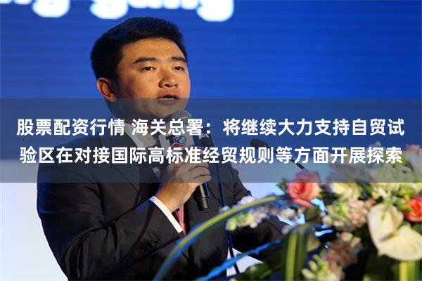 股票配资行情 海关总署：将继续大力支持自贸试验区在对接国际高标准经贸规则等方面开展探索