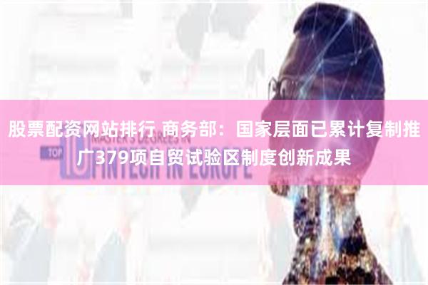 股票配资网站排行 商务部：国家层面已累计复制推广379项自贸试验区制度创新成果
