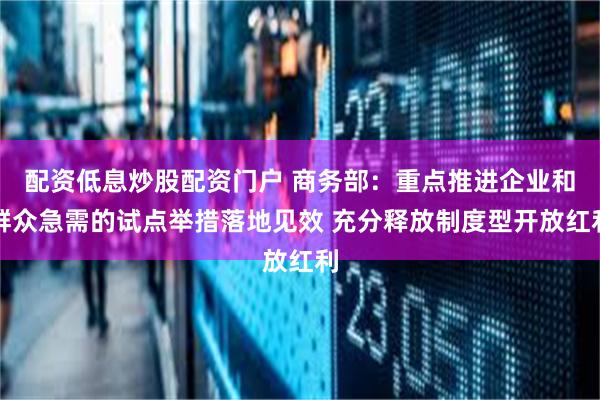 配资低息炒股配资门户 商务部：重点推进企业和群众急需的试点举措落地见效 充分释放制度型开放红利